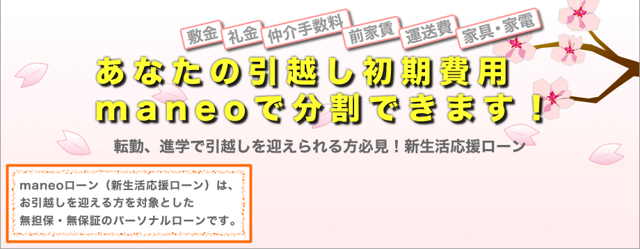 敷金、礼金、仲介手数料、前家賃…あなたの引越し初期費用maneoが立て替えます！転勤、進学で引越しを迎えられる方必見！新生活応援ローン maneoローン（新生活応援ローン）は、お引越しを迎える方を対象とした無担保・無保証のパーソナルローンです。