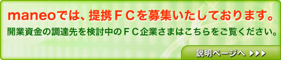 maneoでは、提携ＦＣを募集いたしております。開業資金の調達先を検討中のＦＣ企業さまはこちらをご覧ください。