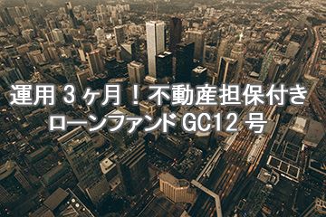 運用3ヶ月！不動産担保付きローンファンドGC12号