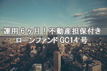 運用6ヶ月！不動産担保付きローンファンドGC14号