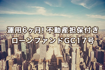運用6ヶ月！不動産担保付きローンファンドGC17号